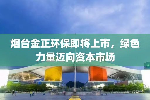 烟台金正环保即将上市，绿色力量迈向资本市场