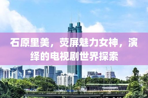石原里美，荧屏魅力女神，演绎的电视剧世界探索