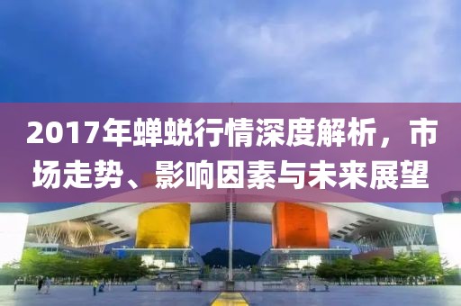 2017年蝉蜕行情深度解析，市场走势、影响因素与未来展望
