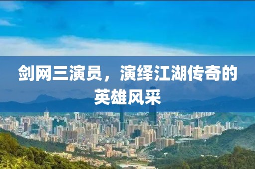 剑网三演员，演绎江湖传奇的英雄风采