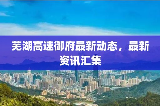 芜湖高速御府最新动态，最新资讯汇集