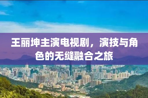 王丽坤主演电视剧，演技与角色的无缝融合之旅