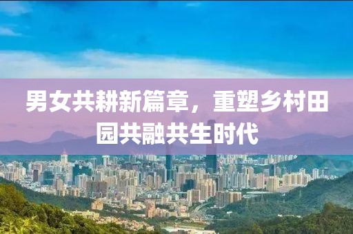 男女共耕新篇章，重塑乡村田园共融共生时代