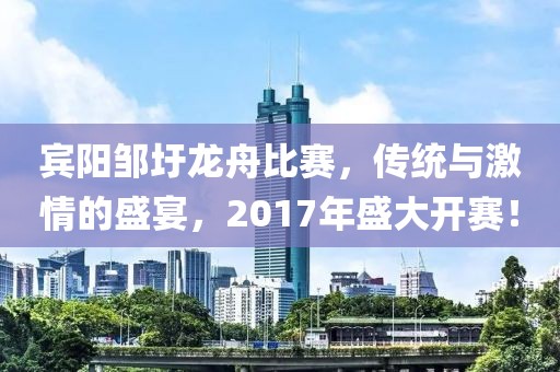 宾阳邹圩龙舟比赛，传统与激情的盛宴，2017年盛大开赛！