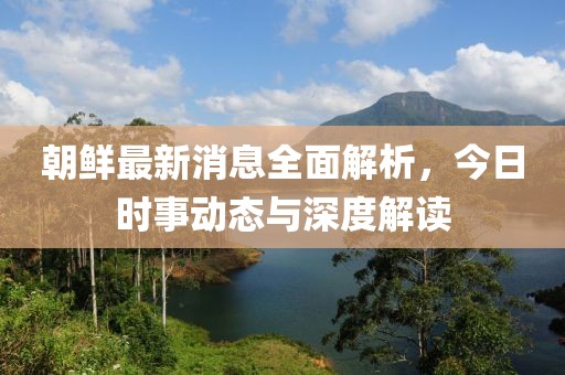 朝鲜最新消息全面解析，今日时事动态与深度解读