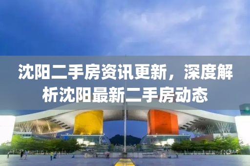 沈阳二手房资讯更新，深度解析沈阳最新二手房动态