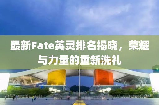 最新Fate英灵排名揭晓，荣耀与力量的重新洗礼
