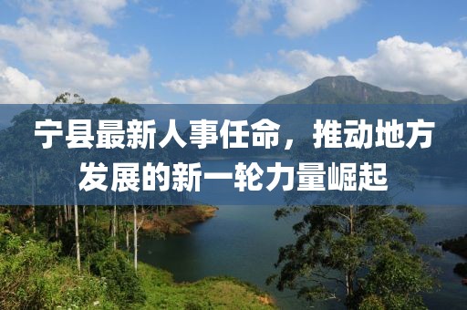 宁县最新人事任命，推动地方发展的新一轮力量崛起