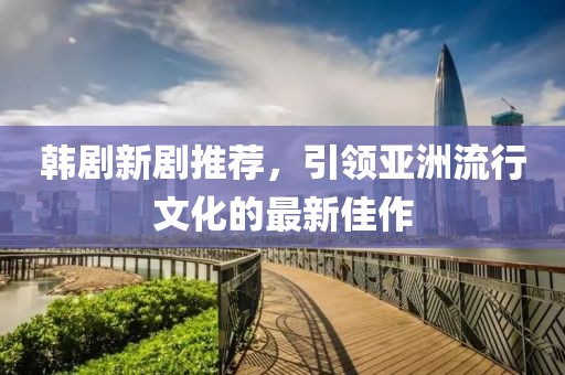 韩剧新剧推荐，引领亚洲流行文化的最新佳作