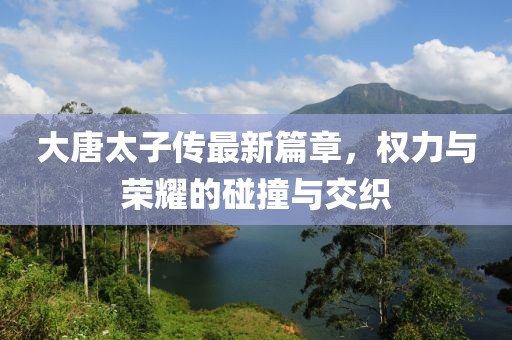 大唐太子传最新篇章，权力与荣耀的碰撞与交织