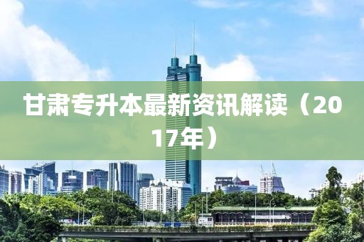 甘肃专升本最新资讯解读（2017年）