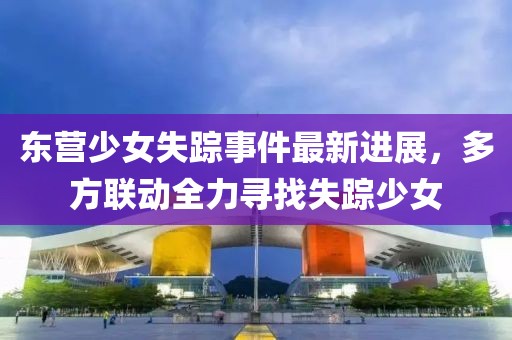 东营少女失踪事件最新进展，多方联动全力寻找失踪少女