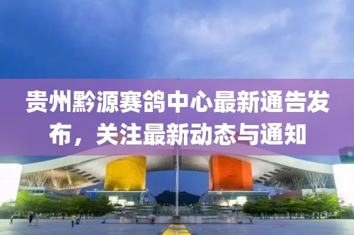 贵州黔源赛鸽中心最新通告发布，关注最新动态与通知
