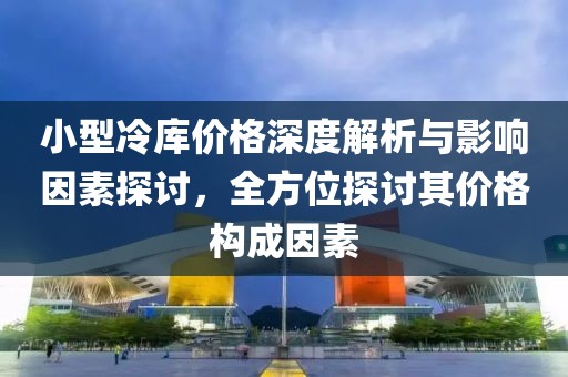 小型冷库价格深度解析与影响因素探讨，全方位探讨其价格构成因素