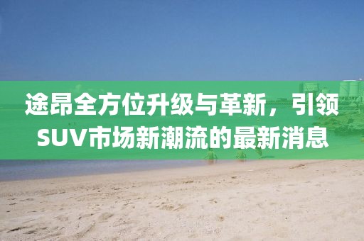 途昂全方位升级与革新，引领SUV市场新潮流的最新消息