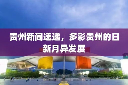 贵州新闻速递，多彩贵州的日新月异发展