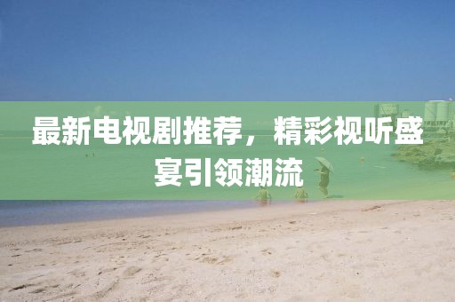 最新电视剧推荐，精彩视听盛宴引领潮流