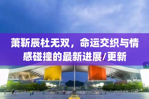 萧靳辰杜无双，命运交织与情感碰撞的最新进展/更新