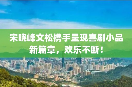 宋晓峰文松携手呈现喜剧小品新篇章，欢乐不断！