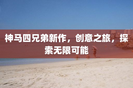 神马四兄弟新作，创意之旅，探索无限可能