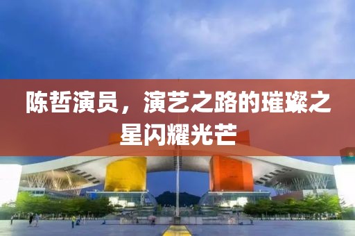 陈哲演员，演艺之路的璀璨之星闪耀光芒