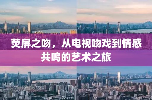 荧屏之吻，从电视吻戏到情感共鸣的艺术之旅