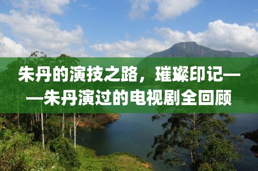 朱丹的演技之路，璀璨印记——朱丹演过的电视剧全回顾