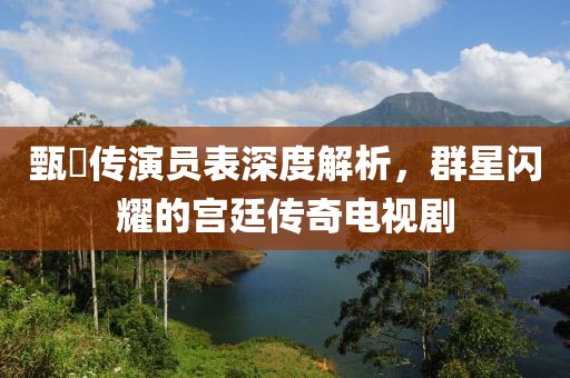 甄嬛传演员表深度解析，群星闪耀的宫廷传奇电视剧