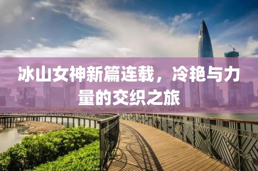 冰山女神新篇连载，冷艳与力量的交织之旅
