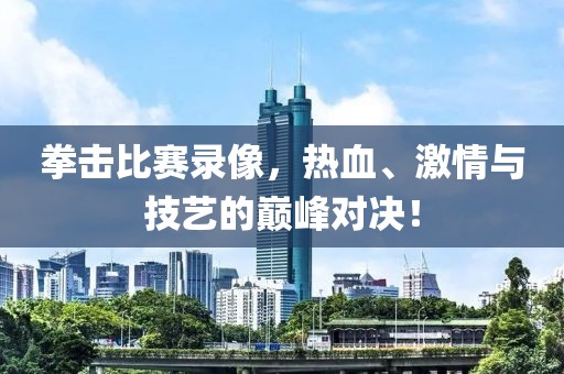 拳击比赛录像，热血、激情与技艺的巅峰对决！