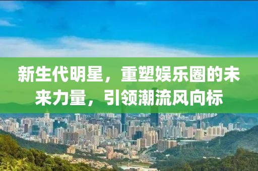 新生代明星，重塑娱乐圈的未来力量，引领潮流风向标