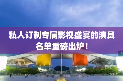 私人订制专属影视盛宴的演员名单重磅出炉！