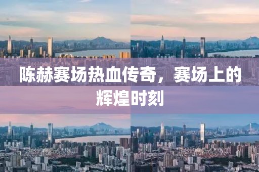 陈赫赛场热血传奇，赛场上的辉煌时刻
