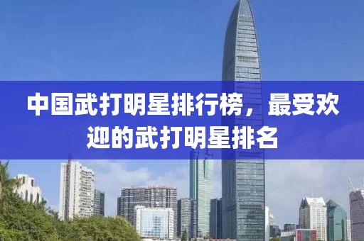 中国武打明星排行榜，最受欢迎的武打明星排名