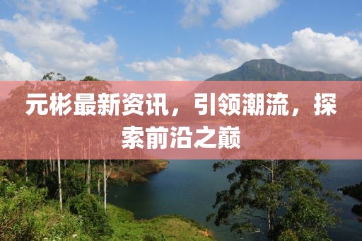元彬最新资讯，引领潮流，探索前沿之巅