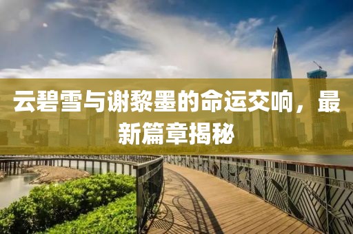 云碧雪与谢黎墨的命运交响，最新篇章揭秘