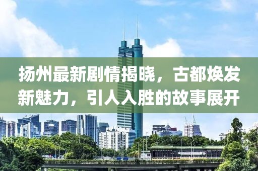 扬州最新剧情揭晓，古都焕发新魅力，引人入胜的故事展开