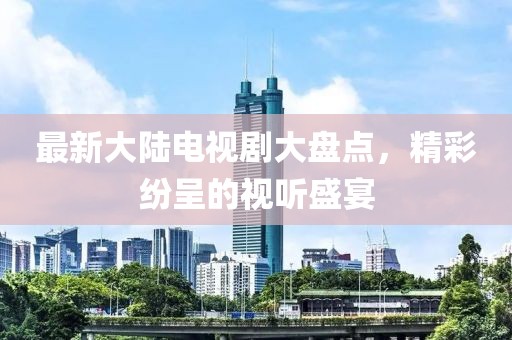 最新大陆电视剧大盘点，精彩纷呈的视听盛宴