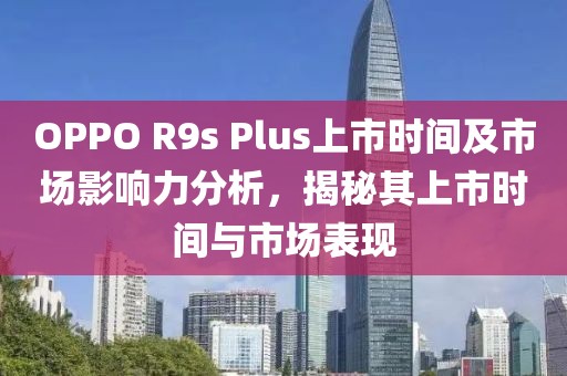 OPPO R9s Plus上市时间及市场影响力分析，揭秘其上市时间与市场表现