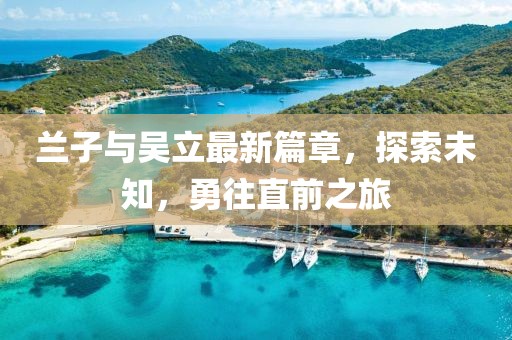 兰子与吴立最新篇章，探索未知，勇往直前之旅