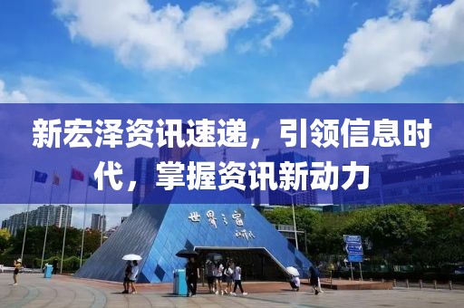 新宏泽资讯速递，引领信息时代，掌握资讯新动力