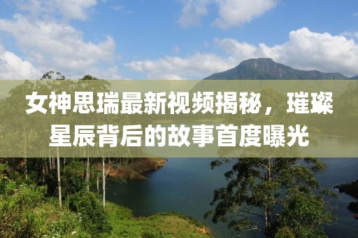 女神思瑞最新视频揭秘，璀璨星辰背后的故事首度曝光