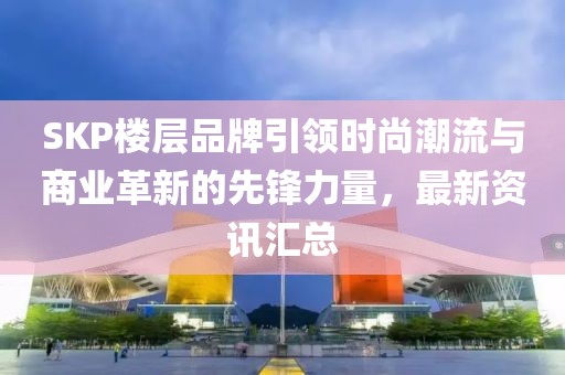SKP楼层品牌引领时尚潮流与商业革新的先锋力量，最新资讯汇总
