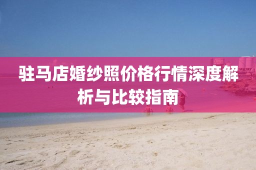 驻马店婚纱照价格行情深度解析与比较指南