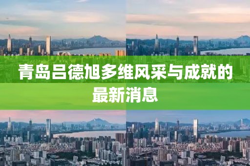 青岛吕德旭多维风采与成就的最新消息