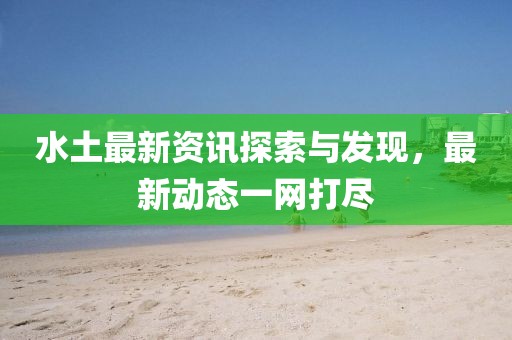 水土最新资讯探索与发现，最新动态一网打尽