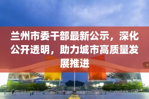 兰州市委干部最新公示，深化公开透明，助力城市高质量发展推进