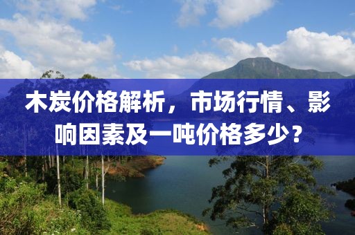 木炭价格解析，市场行情、影响因素及一吨价格多少？