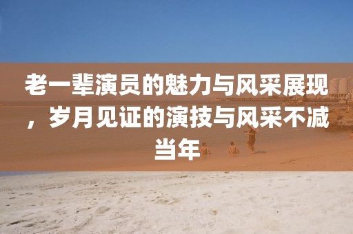 老一辈演员的魅力与风采展现，岁月见证的演技与风采不减当年