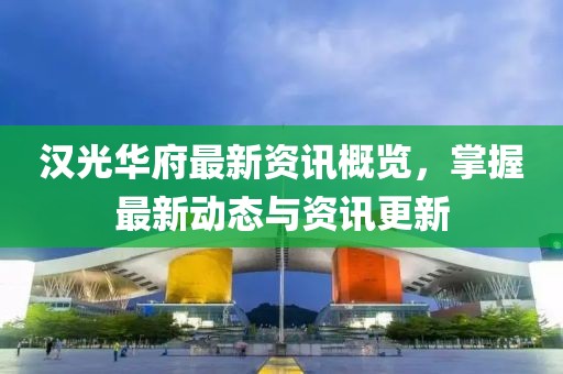 汉光华府最新资讯概览，掌握最新动态与资讯更新